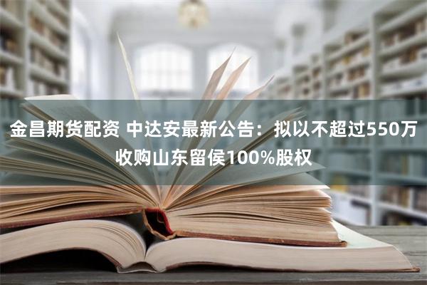 金昌期货配资 中达安最新公告：拟以不超过550万收购山东留侯100%股权