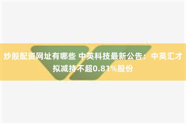 炒股配资网址有哪些 中英科技最新公告：中英汇才拟减持不超0.81%股份