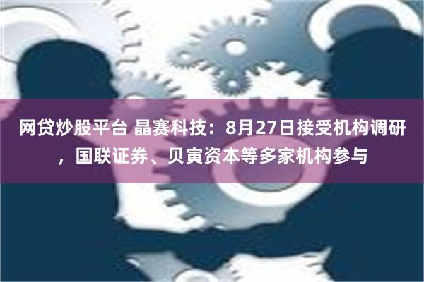 网贷炒股平台 晶赛科技：8月27日接受机构调研，国联证券、贝寅资本等多家机构参与