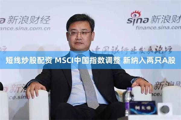 短线炒股配资 MSCI中国指数调整 新纳入两只A股