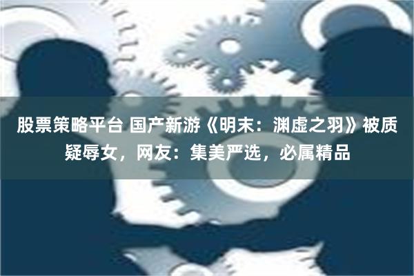 股票策略平台 国产新游《明末：渊虚之羽》被质疑辱女，网友：集美严选，必属精品