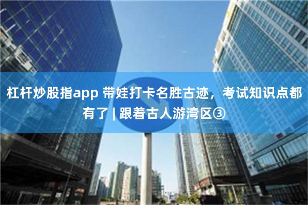 杠杆炒股指app 带娃打卡名胜古迹，考试知识点都有了 | 跟着古人游湾区③