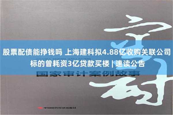 股票配债能挣钱吗 上海建科拟4.88亿收购关联公司 标的曾耗资3亿贷款买楼 | 速读公告