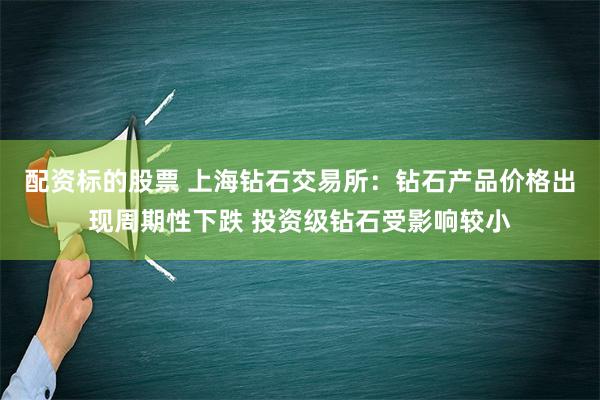 配资标的股票 上海钻石交易所：钻石产品价格出现周期性下跌 投资级钻石受影响较小