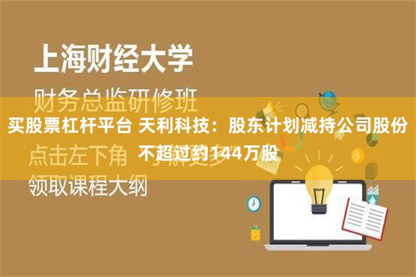 买股票杠杆平台 天利科技：股东计划减持公司股份不超过约144万股