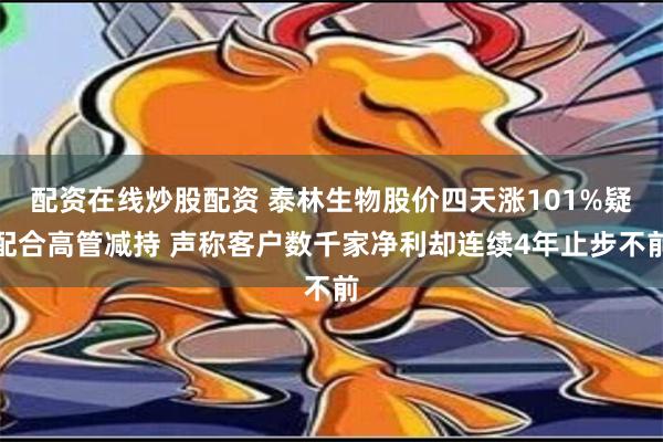 配资在线炒股配资 泰林生物股价四天涨101%疑配合高管减持 声称客户数千家净利却连续4年止步不前